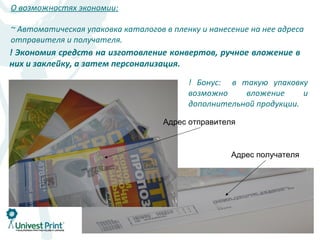 О возможностях экономии:

~ Автоматическая упаковка каталогов в пленку и нанесение на нее адреса
отправителя и получателя.
! Экономия средств на изготовление конвертов, ручное вложение в
них и заклейку, а затем персонализация.

                                          ! Бонус: в такую упаковку
                                          возможно    вложение      и
                                          дополнительной продукции.

                                    Адрес отправителя



                                                    Адрес получателя
 