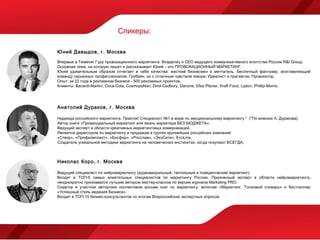 Спикеры:

Ю ний Давыдов, г. Москва

Впервые в Тюмени! Гуру провокационного маркетинга. Владелец и CEO ведущего коммуникативного агентства России R&I Group.
Основная тема, на которую пишет и рассказывает Юний – это ПРОВОКАЦИОННЫЙ МАРКЕТИНГ.
Юний удивительным образом сочетает в себе качества: жесткий бизнесмен и мечтатель. Беспечный фантазер, возглавляющий
команду серьезных профессионалов. Грубиян, но с отличным чувством юмора. Идеалист и прагматик. Провокатор.
Опыт: за 22 года в рекламном бизнесе - 500 рекламных проектов.
Клиенты: Bacardi-Martini, Coca-Cola, Cosmopolitan, Dirol-Cadbury, Danone, Efes Pilsner, Kraft Food, Lipton, Phillip-Morris.




Анатол ий Дураков, г. Москва

Надежда российского маркетинга. Практик! Специалист №1 в мире по эмоциональному маркетингу.* (*По мнению А. Дуракова)
Автор книги «Провинциальный маркетинг или жизнь маркетера БЕЗ БЮДЖЕТА».
Ведущий эксперт в области креативных маркетинговых коммуникаций.
Является директором по маркетингу и продажам в группе крупнейших российских компаний:
«Створ», «Профкомплект», «Босфор», «Росслав», «ЭкоСити», EcoLine.
Создатель уникальной методики маркетинга на человеческих инстинктах, когда покупают ВСЕГДА.



Николас Коро, г. Москва

Ведущий специалист по нейромаркетингу (аудиовизуальный, тактильный и поведенческий маркетинг).
Входит в ТОП-5 самых влиятельных специалистов по маркетингу России. Признанный эксперт в области нейромаркетинга,
неоднократно признавался лучшим автором мастер-классов по версии журнала Marketing PRO.
Соавтор и участник авторских коллективов восьми книг по маркетингу, включая «Маркетинг. Толковый словарь» и бестселлер
«Успешный стиль ведения бизнеса».
Входит в ТОП-10 бизнес-консультантов по итогам Всероссийских экспертных опросов.
 