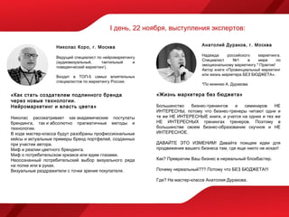 I день, 22 ноября, выступления экспертов:

                   Николас Коро, г. Москва                                     Анатолий Дураков, г. Москва

                                                                               Надежда      российского   маркетинга.
                   Ведущий специалист по нейромаркетингу
                                                                               Специалист      №1     в   мире      по
                   (аудиовизуальный,    тактильный     и
                                                                               эмоциональному маркетингу.* Практик!
                   поведенческий маркетинг).
                                                                               Автор книги «Провинциальный маркетинг
                                                                               или жизнь маркетера БЕЗ БЮДЖЕТА».
                   Входит в ТОП-5 самых влиятельных
                   специалистов по маркетингу России.
                                                                               *По мнению А. Дуракова

«Как стать создателем подлинного бренда                    «Жизнь маркетера без бюджета»
через новые технологии.
Нейромаркетинг и власть цвета»                             Большинство   бизнес-тренингов  и    семинаров     НЕ
                                                           ИНТЕРЕСНЫ, потому что бизнес-тренеры читают одни и
Николас рассматривает как академические постулаты          те же НЕ ИНТЕРЕСНЫЕ книги, и учатся на одних и тех же
брендинга, так и абсолютно прагматичные методы и           НЕ ИНТЕРЕСНЫХ тренингах тренеров. Поэтому в
технологии.                                                большинстве своем бизнес-образование скучное и НЕ
В ходе мастер-класса будут разобраны профессиональные      ИНТЕРЕСНОЕ.
кейсы и актуальные примеры бренд портфелей, созданных
при участии автора.                                        ДАВАЙТЕ ЭТО ИЗМЕНИМ! Давайте поищем идеи для
Миф и реалии цветного брендинга.                           продвижения вашего бизнеса там, где еще никто не искал!
Миф о потребительском кризисе или едим глазами.
Неосознанный потребительский выбор визуального ряда        Как? Превратим Ваш бизнес в нереальный блокбастер.
на полке или в руках.
Визуальные раздражители с точки зрения покупателя.         Почему нереальный??? Потому что БЕЗ БЮДЖЕТА!!!

                                                           Где? На мастер-классе Анатолия Дуракова.
 