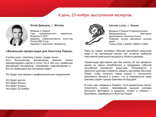 II день, 23 ноября, выступления экспертов :

                       Юний Давыдов, г. Москва                                       Cannes Lions, г. Канны

                       Впервые в Тюмени!                                             Впервые в Тюмени! Professional event!
                       Гуру    провокационного     маркетинга.                       Международный                Фестиваль
                       Владелец и CEO                                                Креативности «Каннские Львы».
                       ведущего коммуникативного агентства                           Подборка лучших рекламных роликов
                       России R&I Group.                                             мира!
                       Идеалист и прагматик. Провокатор.                             Только СЕКС и ЮМОР, ЮМОР и СЕКС.


«Финальная презентация для Апостола Павла»                       Одно из самых значимых событий рекламной индустрии
                                                                 мира и на протяжении многих лет остается наиболее
Учитель учил, строитель строил, лекарь лечил…                    престижной ежегодной наградой в области рекламы.
Суть    большинства    человеческих     ремесел  можно
сформулировать кратко и точно. Но в чём суть профессии           Презентации фестиваля уже без малого 20 лет являются
рекламщик? Копирайтер, клипмейкер, пиар-менеджер и…              одним из самых излюбленных и ожидаемых событий
Кто на самом деле все эти милые люди?                            российской рекламной индустрии. Специалисты и
                                                                 ценители креатива стремятся увидеть программу Каннских
Это будет шоу-лекция о профессиональных неудачниках.             Львов, чтобы получить новые знания о  технологиях
                                                                 рекламного бизнеса и узнать, что в современном мире
Это будет жестко.                                                рекламы задает тренды креатива на будущее!
Это будет больно.
Это будет стыдно.                                                В этом году, впервые в Тюмени, гости презентации смогут
Это будет 23 ноября.                                             посмотреть ролики, завоевавшие высшие награды
                                                                 Каннского Фестиваля в разделах «Секс» и «Юмор» -
                                                                 Бронзовых, Серебряных и Золотых Львов!
 