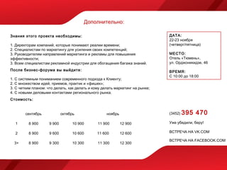 Дополнительно:

Знания этого проекта необходимы:                                               ДАТА:
                                                                               22-23 ноября
1. Директорам компаний, которые понимают реалии времени;                       (четверг/пятница)
2. Специалистам по маркетингу для усиления своих компетенций;
3. Руководителям направлений маркетинга и рекламы для повышения                МЕСТО:
эффективности;                                                                 Отель «Тюмень»,
3. Всем специалистам рекламной индустрии для обогащения багажа знаний.         ул. Орджоникидзе, 46
После бизнес-форума вы выйдите:                                                ВРЕМЯ:
                                                                               С 10:00 до 18:00
1. С системным пониманием современного подхода к Клиенту;
2. С множеством идей, приемов, практик и «фишек»;
3. С четким планом: что делать, как делать и кому делать маркетинг на рынке;
4. С новыми деловыми контактами регионального рынка.
Стоимость:


        сентябрь             октябрь                ноябрь                     (3452)   395 470
  1       8 900      9 900         10 900      11 900        12 900            Уже убедили, беру!

  2       8 900      9 600         10 600      11 600        12 600            ВСТРЕЧА НА VK.COM

                                                                               ВСТРЕЧА НА FACEBOOK.COM
  3+      8 900      9 300         10 300      11 300        12 300
 