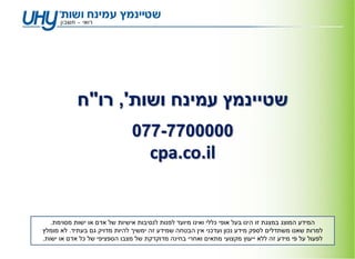 ‫שטיינמץ עמינח ושות', רו"ח‬
                               ‫0000077-770‬
                                     ‫‪cpa.co.il‬‬


   ‫המידע המוצג במצגת זו הינו בעל אופי כללי ואינו מיועד לפנות לנסיבות אישיות של אדם או ישות מסוימת.‬
‫למרות שאנו משתדלים לספק מידע נכון ועדכני אין הבטחה שמידע זה ימשיך להיות מדויק גם בעתיד. לא מומלץ‬
‫לפעול על פי מידע זה ללא ייעוץ מקצועי מתאים ואחרי בחינה מדוקדקת של מצבו הספציפי של כל אדם או ישות.‬
 