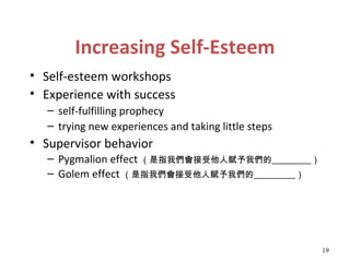 Increasing Self-Esteem
• Self-esteem workshops
• Experience with success
   – self-fulfilling prophecy
   – trying new experiences and taking little steps
• Supervisor behavior
   – Pygmalion effect （是指我們會接受他人賦予我們的                     ）
   – Golem effect （是指我們會接受他人賦予我們的                     ）




                                                              19
 