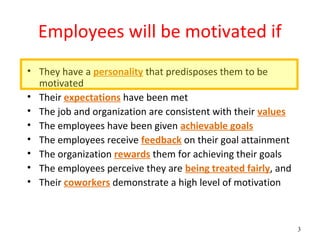 Employees will be motivated if
• They have a personality that predisposes them to be
  motivated
• Their expectations have been met
• The job and organization are consistent with their values
• The employees have been given achievable goals
• The employees receive feedback on their goal attainment
• The organization rewards them for achieving their goals
• The employees perceive they are being treated fairly, and
• Their coworkers demonstrate a high level of motivation



                                                              3
 