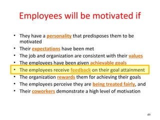 Employees will be motivated if
• They have a personality that predisposes them to be
  motivated
• Their expectations have been met
• The job and organization are consistent with their values
• The employees have been given achievable goals
• The employees receive feedback on their goal attainment
• The organization rewards them for achieving their goals
• The employees perceive they are being treated fairly, and
• Their coworkers demonstrate a high level of motivation



                                                              49
 
