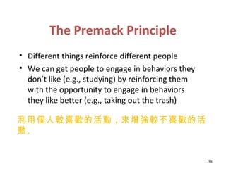 The Premack Principle
• Different things reinforce different people
• We can get people to engage in behaviors they
  don’t like (e.g., studying) by reinforcing them
  with the opportunity to engage in behaviors
  they like better (e.g., taking out the trash)

利用個人較喜歡的活動 ，來增強較不喜歡的活
動。


                                                    58
 