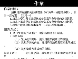作業
作業目標：
   請利用課程講授的動機理論（可以擇一或選擇多個），設
計一套方案：（三擇一）
  1. 讓系上學生與老師都樂於參與系學會舉辦的各項活動。
  2. 讓系上畢業學長姐都樂於參與系友會舉辦的各項活動。
  3. 讓學生能認真修習本課程（工商心理學概論）。
報告方式：
    1. 以 PPT 簡報方式進行，報告時間為 10 分鐘。
    2. 報告程序
       （ 1 ）先以故事開場，說明貴組預擬解決的議題。
       （ 2 ）說明方案的內容、運用的理論及期望產生的成效
。
     （ 3 ）說明檢驗方案成效的指標。
備註：請在      23:00 之前，事先將 PPT 寄給助教與老師彙
整                                 69
 