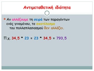 Αντιμεταθετική ιδιότητα

Αν αλλάξουμε τη σειρά των παραγόντων
 ενός γινομένου, το αποτέλεσμα
   του πολλαπλασιασμού δεν αλλάζει.

Π.χ. 34,5 * 23 = 23 * 34,5 = 793,5
 