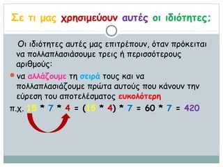 Σε τι μας χρησιμεύουν αυτές οι ιδιότητες;

  Οι ιδιότητες αυτές μας επιτρέπουν, όταν πρόκειται
  να πολλαπλασιάσουμε τρεις ή περισσότερους
  αριθμούς:
να αλλάζουμε τη σειρά τους και να
  πολλαπλασιάζουμε πρώτα αυτούς που κάνουν την
  εύρεση του αποτελέσματος ευκολότερη
π.χ. 15 * 7 * 4 = (15 * 4) * 7 = 60 * 7 = 420
 