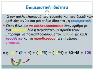 Επιμεριστική ιδιότητα

  Στον πολλαπλασιασμό των φυσικών και των δεκαδικών
 αριθμών ισχύει και μια ακόμη ιδιότητα , η επιμεριστική:
Όταν θέλουμε να πολλαπλασιάσουμε έναν αριθμό με
 ένα άθροισμα δύο ή περισσότερων προσθετέων,
 μπορούμε να πολλαπλασιάσουμε τον αριθμό με κάθε
 προσθετέο και να προσθέσουμε τα επί μέρους
 γινόμενα:

π.χ. 12 * (5 + 4) = (12*5) + (12*4) = 60+48 = 108
 