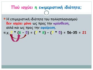 Πού ισχύει η επιμεριστική ιδιότητα;

Η επιμεριστική ιδιότητα του πολλαπλασιασμού
  δεν ισχύει μόνο ως προς την πρόσθεση,
  αλλά και ως προς την αφαίρεση.
π.χ. 7 * (8 – 5) = (7 * 8) – (7 * 5) = 56–35 = 21
 