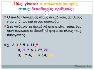Πώς γίνεται ο πολλαπλασιασμός
      στους δεκαδικούς αριθμούς;
Ο πολλαπλασιασμός στους δεκαδικούς αριθμούς
 γίνεται όπως και στους φυσικούς.
Στο γινόμενο τα δεκαδικά ψηφία είναι τόσα, όσα
 ήταν συνολικά τα δεκαδικά ψηφία σε όλους τους
 παράγοντες

π.χ. 2,3 * 5 = 11,5
        4,21 * 6 = 25,26
        3,1 * 4,62 = 14,322

                                          Γιάννης Φερεντίνος
 