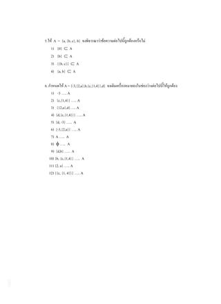 5.      A = {a, {b, c}, b}
      1) {0} A
      2) {b} A
      3) {{b, c}} A
      4) {a, b} A

6.              A = {-3,{2,a},b,{c,{1,4}},d}
      1) -3 ….. A
      2) {c,{1,4}} ….. A
      3) {{2,a},d}….. A
      4) {d,{c,{1,4}}} ….. A
      5) {d, -3} ….. A
      6) {-3,{2,a}} ….. A
      7) A ….. A
      8) ….. A
      9) {d,b} ….. A
     10) {b, {c,{1,4}} ….. A
     11) {2, a} ….. A
     12) {{c, {1, 4}}} ….. A
 
