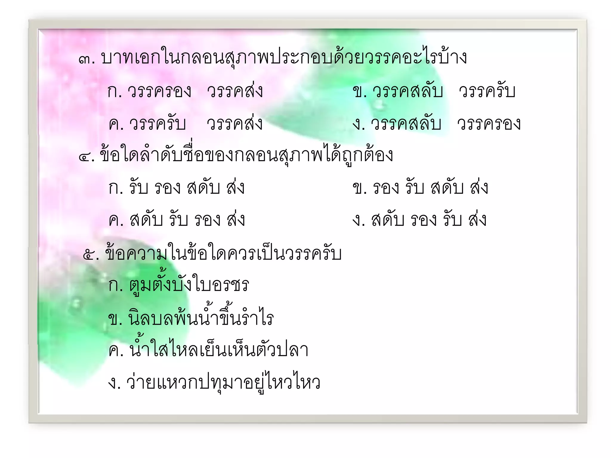 ๓. บาทเอกในกลอนสุภาพประกอบด้ วยวรรคอะไรบ้ าง
    ก. วรรครอง วรรคส่ง              ข. วรรคสลับ วรรครับ
    ค. วรรครับ วรรคส่ง              ง. วรรคสลับ วรรครอง
๔. ข้ อใดลําดับชื่อของกลอนสุภาพได้ ถกต้ อง
                                    ู
    ก. รับ รอง สดับ ส่ง             ข. รอง รับ สดับ ส่ง
    ค. สดับ รับ รอง ส่ง             ง. สดับ รอง รับ ส่ง
๕. ข้ อความในข้ อใดควรเป็ นวรรครับ
    ก. ตูมตังบังใบอรชร
              ้
    ข. นิลบลพ้ นนํ ้าขึ ้นรํ าไร
    ค. นํ ้าใสไหลเย็นเห็นตัวปลา
    ง. ว่ายแหวกปทุมาอยูไหวไหว  ่
 