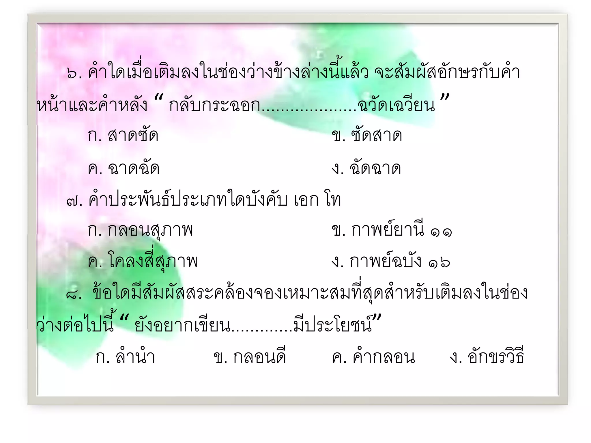 ๖. คําใดเมื่อเติมลงในช่องว่างข้ างล่างนี ้แล้ ว จะสัมผัสอักษรกับคํา
หน้ าและคําหลัง “ กลับกระฉอก....................ฉวัดเฉวียน ”
        ก. สาดซัด                             ข. ซัดสาด
        ค. ฉาดฉัด                             ง. ฉัดฉาด
     ๗. คําประพันธ์ประเภทใดบังคับ เอก โท
        ก. กลอนสุภาพ                          ข. กาพย์ยานี ๑๑
        ค. โคลงสี่สภาพ
                     ุ                        ง. กาพย์ฉบัง ๑๖
     ๘. ข้ อใดมีสมผัสสระคล้ องจองเหมาะสมที่สดสําหรับเติมลงในช่อง
                   ั                                 ุ
ว่างต่อไปนี ้ “ ยังอยากเขียน.............มีประโยชน์”
         ก. ลํานํา        ข. กลอนดี           ค. คํากลอน ง. อักขรวิธี
 