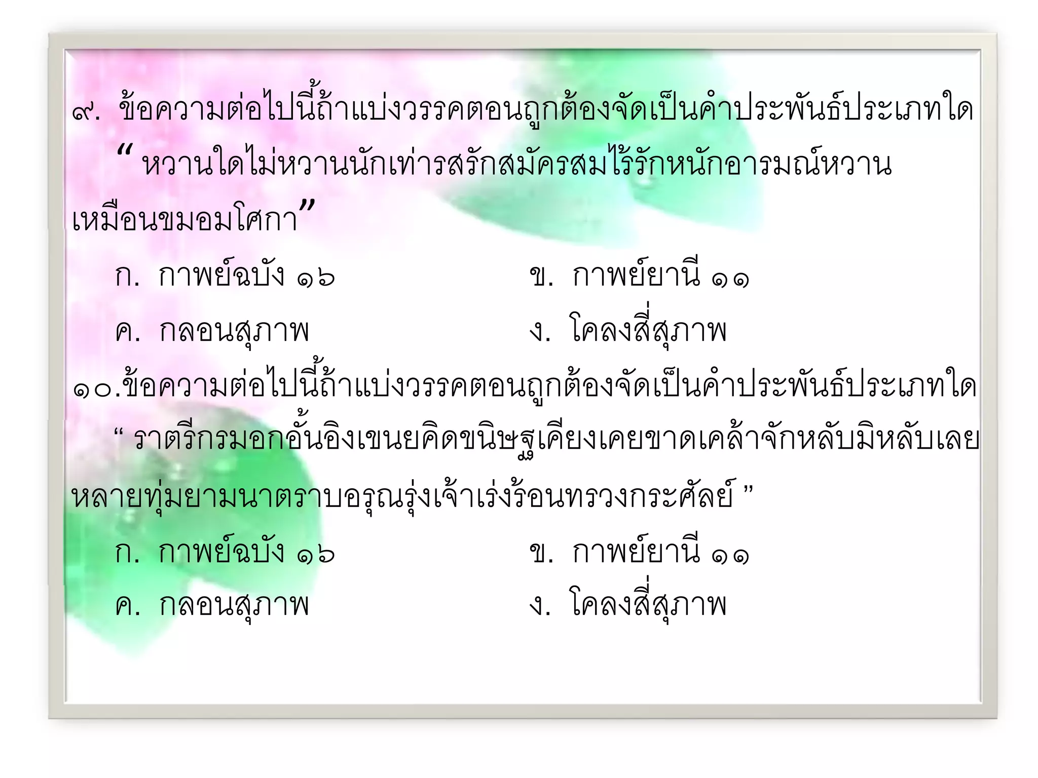 ๙. ข้ อความต่อไปนี ้ถ้ าแบ่งวรรคตอนถูกต้ องจัดเป็ นคําประพันธ์ประเภทใด
   “ หวานใดไม่หวานนักเท่ารสรักสมัครสมไร้ รักหนักอารมณ์หวาน
เหมือนขมอมโศกา”
   ก. กาพย์ฉบัง ๑๖                  ข. กาพย์ยานี ๑๑
   ค. กลอนสุภาพ                     ง. โคลงสี่สภาพุ
๑๐.ข้ อความต่อไปนี ้ถ้ าแบ่งวรรคตอนถูกต้ องจัดเป็ นคําประพันธ์ประเภทใด
   “ ราตรี กรมอกอันอิงเขนยคิดขนิษฐเคียงเคยขาดเคล้ าจักหลับมิหลับเลย
                  ้
หลายทุมยามนาตราบอรุณรุ่งเจ้ าเร่งร้ อนทรวงกระศัลย์ ”
       ่
   ก. กาพย์ฉบัง ๑๖                  ข. กาพย์ยานี ๑๑
   ค. กลอนสุภาพ                     ง. โคลงสี่สภาพ
                                                ุ
 