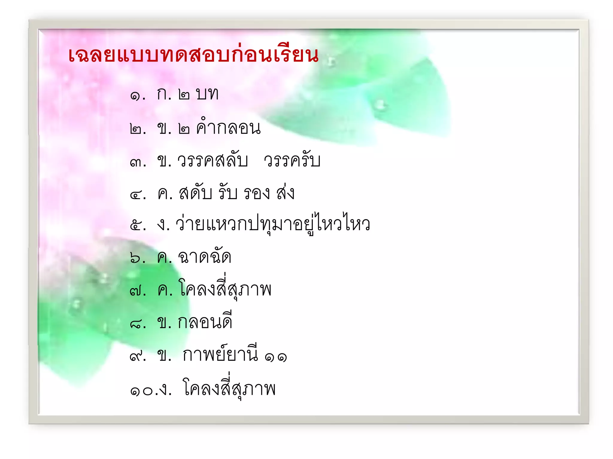 เฉลยแบบทดสอบก่ อนเรี ยน
     ๑. ก. ๒ บท
     ๒. ข. ๒ คํากลอน
     ๓. ข. วรรคสลับ วรรครับ
     ๔. ค. สดับ รับ รอง ส่ง
     ๕. ง. ว่ายแหวกปทุมาอยูไหวไหว
                            ่
     ๖. ค. ฉาดฉัด
     ๗. ค. โคลงสี่สภาพ
                   ุ
     ๘. ข. กลอนดี
     ๙. ข. กาพย์ยานี ๑๑
     ๑๐.ง. โคลงสี่สภาพ
                     ุ
 