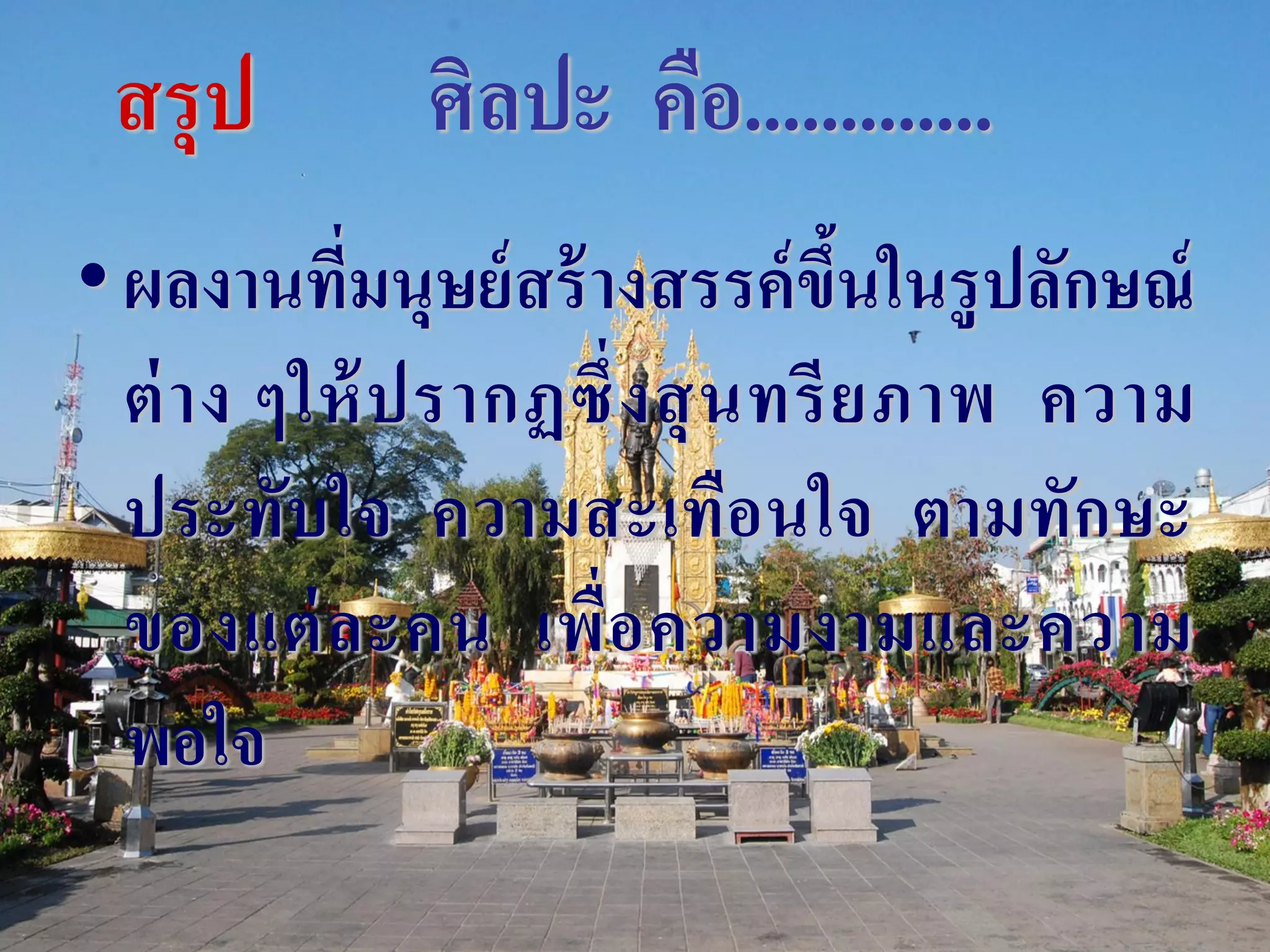 สรุป         ศิลปะ คือ.............
• ผลงานที่มนุษย์ สร้ างสรรค์ ขึนในรู ปลักษณ์
                                   ้
  ต่ า ง ๆให้ ป รากฏซึ่ ง สุ น ทรี ย ภาพ ความ
  ประทับใจ ความสะเทือนใจ ตามทักษะ
  ของแต่ ล ะคน เพื่ อ ความงามและความ
  พอใจ
 