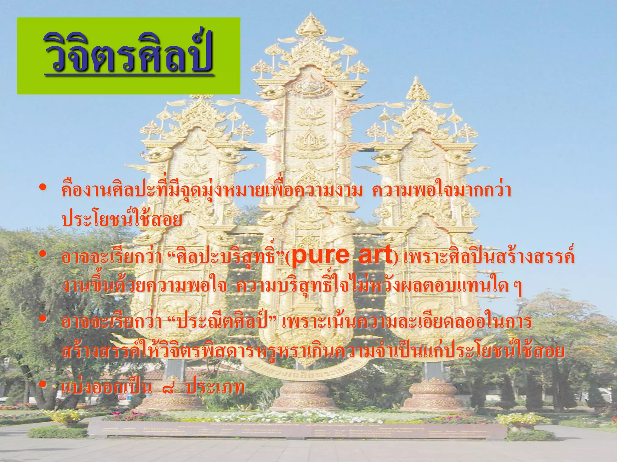 วิจิตรศิลป์

• คืองานศิลปะทีมีจุดมุ่งหมายเพือความงาม ความพอใจมากกว่ า
                   ่             ่
  ประโยชน์ ใช้ สอย
• อาจจะเรียกว่ า “ศิลปะบริสุทธิ์”(pure art) เพราะศิลปิ นสร้ างสรรค์
  งานขึนด้ วยความพอใจ ความบริสุทธิ์ใจไม่ หวังผลตอบแทนใด ๆ
        ้
• อาจจะเรียกว่ า “ประณีตศิลป์ ” เพราะเน้ นความละเอียดลออในการ
  สร้ างสรรค์ ให้ วจิตรพิสดารหรูหราเกินความจาเป็ นแก่ประโยชน์ ใช้ สอย
                     ิ
• แบ่ งออกเป็ น ๘ ประเภท
 
