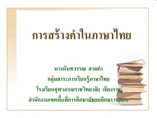 การสร้ างคําในภาษาไทย
              นางนันทวรรณ สามคํา
          กลุ่มสาระการเรียนรู้ ภาษาไทย
     โรงเรียนจุฬาภรณราชวิทยาลัย เชียงราย
สํ านักงานเขตพืนทีการศึกษามัธยมศึกษา เขต๓๖
                ้ ่
 