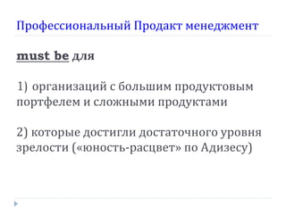 Профессиональный Продакт менеджмент

must be для

1) организаций с большим продуктовым
портфелем и сложными продуктами

2) которые достигли достаточного уровня
зрелости («юность-расцвет» по Адизесу)
 