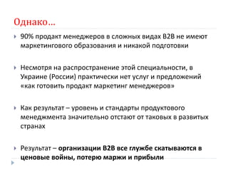 Однако…
   90% продакт менеджеров в сложных видах В2В не имеют
    маркетингового образования и никакой подготовки

   Несмотря на распространение этой специальности, в
    Украине (России) практически нет услуг и предложений
    «как готовить продакт маркетинг менеджеров»

   Как результат – уровень и стандарты продуктового
    менеджмента значительно отстают от таковых в развитых
    странах

   Результат – организации В2В все глужбе скатываются в
    ценовые войны, потерю маржи и прибыли
 