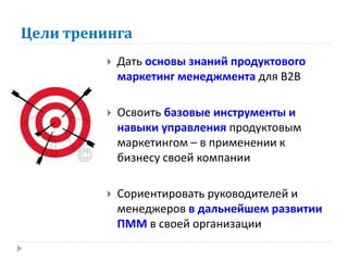 Цели тренинга
             Дать основы знаний продуктового
              маркетинг менеджмента для В2В

             Освоить базовые инструменты и
              навыки управления продуктовым
              маркетингом – в применении к
              бизнесу своей компании

             Сориентировать руководителей и
              менеджеров в дальнейшем развитии
              ПММ в своей организации
 