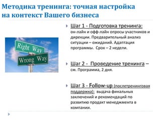 Методика тренинга: точная настройка
на контекст Вашего бизнеса
                   Шаг 1 - Подготовка тренинга:
                    он-лайн и офф-лайн опросы участников и
                    дирекции. Предварительный анализ
                    ситуации – ожиданий. Адаптация
                    программы. Срок – 2 недели.


                   Шаг 2 - Проведение тренинга –
                    см. Программа, 2 дня.


                   Шаг 3 - Follow-up (послетренинговая
                    поддержка): выдача финальных
                    заключений и рекомендаций по
                    развитию продакт менеджмента в
                    компании.
 