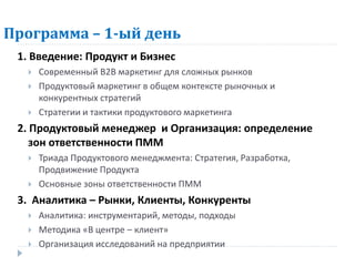 Программа – 1-ый день
 1. Введение: Продукт и Бизнес
     Современный В2В маркетинг для сложных рынков
     Продуктовый маркетинг в общем контексте рыночных и
      конкурентных стратегий
     Стратегии и тактики продуктового маркетинга
 2. Продуктовый менеджер и Организация: определение
    зон ответственности ПММ
     Триада Продуктового менеджмента: Стратегия, Разработка,
      Продвижение Продукта
     Основные зоны ответственности ПММ
 3. Аналитика – Рынки, Клиенты, Конкуренты
     Аналитика: инструментарий, методы, подходы
     Методика «В центре – клиент»
     Организация исследований на предприятии
 