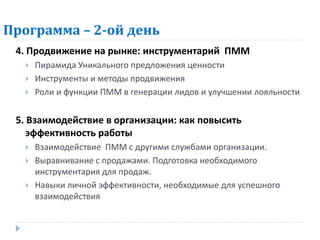 Программа – 2-ой день
 4. Продвижение на рынке: инструментарий ПММ
     Пирамида Уникального предложения ценности
     Инструменты и методы продвижения
     Роли и функции ПММ в генерации лидов и улучшении лояльности


 5. Взаимодействие в организации: как повысить
    эффективность работы
     Взаимодействие ПММ с другими службами организации.
     Выравнивание с продажами. Подготовка необходимого
      инструментария для продаж.
     Навыки личной эффективности, необходимые для успешного
      взаимодействия
 
