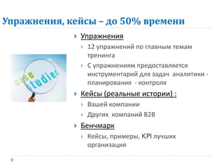 Упражнения, кейсы – до 50% времени
                Упражнения
                    12 упражнений по главным темам
                     тренинга
                    С упражнениям предоставляется
                     инструментарий для задач аналитики -
                     планирования - контроля
                Кейсы (реальные истории) :
                    Вашей компании
                    Других компаний В2В
                Бенчмарк
                    Кейсы, примеры, KPI лучших
                     организация
 