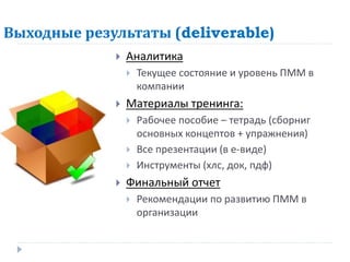 Выходные результаты (deliverable)
                Аналитика
                    Текущее состояние и уровень ПММ в
                     компании
                Материалы тренинга:
                    Рабочее пособие – тетрадь (сборниг
                     основных концептов + упражнения)
                    Все презентации (в е-виде)
                    Инструменты (хлс, док, пдф)
                Финальный отчет
                    Рекомендации по развитию ПММ в
                     организации
 