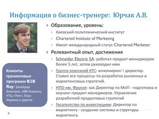 Информация о бизнес-тренере: Юрчак А.В.
                            Образование, уровень:
                                Киевский политехнический институт
                                Chartered Institute of Marketing
                                Имеет международный статус Chartered Marketer
                            Релевантный опыт, достижения
                                Schneider Electric SA: работал продакт-менеджером
                                 более 5 лет, затем руководил ими
Клиенты                         Группа компаний КТС: инжиниринг / директор.
тренинговых                      Ставил все процессы по разработке рыночных и
программ B2B                     маркетинговых стратегий.
Ray: Шнейдер                    НПО им. Фрунзе: как Директор по МиП - подготовка и
Электрик, АВВ-Украина,
                                 коучинг продакт-менеджеров. Управление
НТЦ «Пик», Бош-
Украина и другие.                разработкой продуктовых стратегий
                                Госагентство по инвестициям: Директор по
                                 маркетингу - создание системы и структуры
                                 маркетинга.
 
