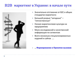 B2B маркетинг в Украине: в начале пути
                  Значительно отставание от В2С в общих
                   стандартах маркетинга
                  Большой разрыв “западные” –
                   “отечественные”
                  Низкая маркетинговая культура на
                   предприятиях
                  Мало исследований и качественной
                   информации по сегментам
                  Всего несколько специализированных
                   изданий и сайтов ….



                  … Формирование и Принятие вызовов
 
