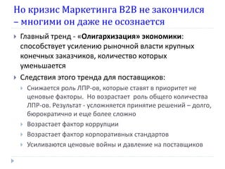Но кризис Маркетинга В2В не закончился
– многими он даже не осознается
   Главный тренд - «Олигархизация» экономики:
    способствует усилению рыночной власти крупных
    конечных заказчиков, количество которых
    уменьшается
   Следствия этого тренда для поставщиков:
       Снижается роль ЛПР-ов, которые ставят в приоритет не
        ценовые факторы. Но возрастает роль общего количества
        ЛПР-ов. Результат - усложняется принятие решений – долго,
        бюрократично и еще более сложно
       Возрастает фактор коррупции
       Возрастает фактор корпоративных стандартов
       Усиливаются ценовые войны и давление на поставщиков
 