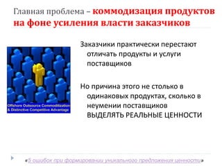 Главная проблема – коммодизация продуктов
на фоне усиления власти заказчиков

                    Заказчики практически перестают
                      отличать продукты и услуги
                      поставщиков

                    Но причина этого не столько в
                     одинаковых продуктах, сколько в
                     неумении поставщиков
                     ВЫДЕЛЯТЬ РЕАЛЬНЫЕ ЦЕННОСТИ




  «5 ошибок при формировании уникального предложения ценности»
 