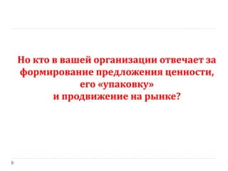 Но кто в вашей организации отвечает за
формирование предложения ценности,
            его «упаковку»
       и продвижение на рынке?
 