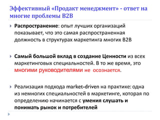 Эффективный «Продакт менеджмент» - ответ на
многие проблемы В2В
   Распространение: опыт лучших организаций
    показывает, что это самая распространенная
    должность в структурах маркетинга многих В2В

   Самый большой вклад в создание Ценности из всех
    маркетинговых специальностей. В то же время, это
    многими руководителями не осознается.

   Реализация подхода market-driven на практике: одна
    из немногих специальностей в маркетинге, которая по
    определению начинается с умения слушать и
    понимать рынок и потребителей
 