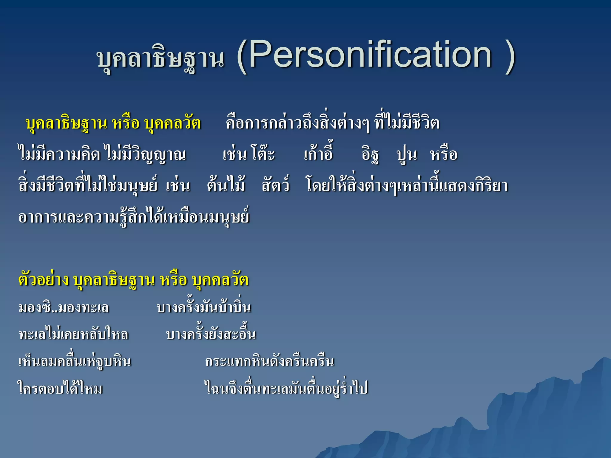 บุคลาธิษฐาน (Personification )
 บุคลาธิษฐาน หรือ บุคคลวัต คือการกล่ าวถึงสิ่ งต่ างๆ ทีไม่ มชีวต
                                                                ่ ี ิ
ไม่ มความคิด ไม่ มวญญาณ
      ี               ีิ              เช่ น โต๊ ะ เก้ าอี้ อิฐ ปูน หรือ
สิ่ งมีชีวตทีไม่ ใช่ มนุษย์ เช่ น ต้ นไม้ สั ตว์ โดยให้ สิ่งต่ างๆเหล่ านีแสดงกิริยา
          ิ ่                                                             ้
อาการและความรู้สึกได้ เหมือนมนุษย์

ตัวอย่ าง บุคลาธิษฐาน หรือ บุคคลวัต
มองซิ..มองทะเล         บางครั้งมันบ้ าบิ่น
ทะเลไม่ เคยหลับใหล      บางครั้งยังสะอืน  ้
เห็นลมคลืนเห่ จูบหิน
          ่                     กระแทกหินดังครืนครืน
ใครตอบได้ ไหม                   ไฉนจึงตืนทะเลมันตืนอยู่รํ่าไป
                                            ่     ่
 