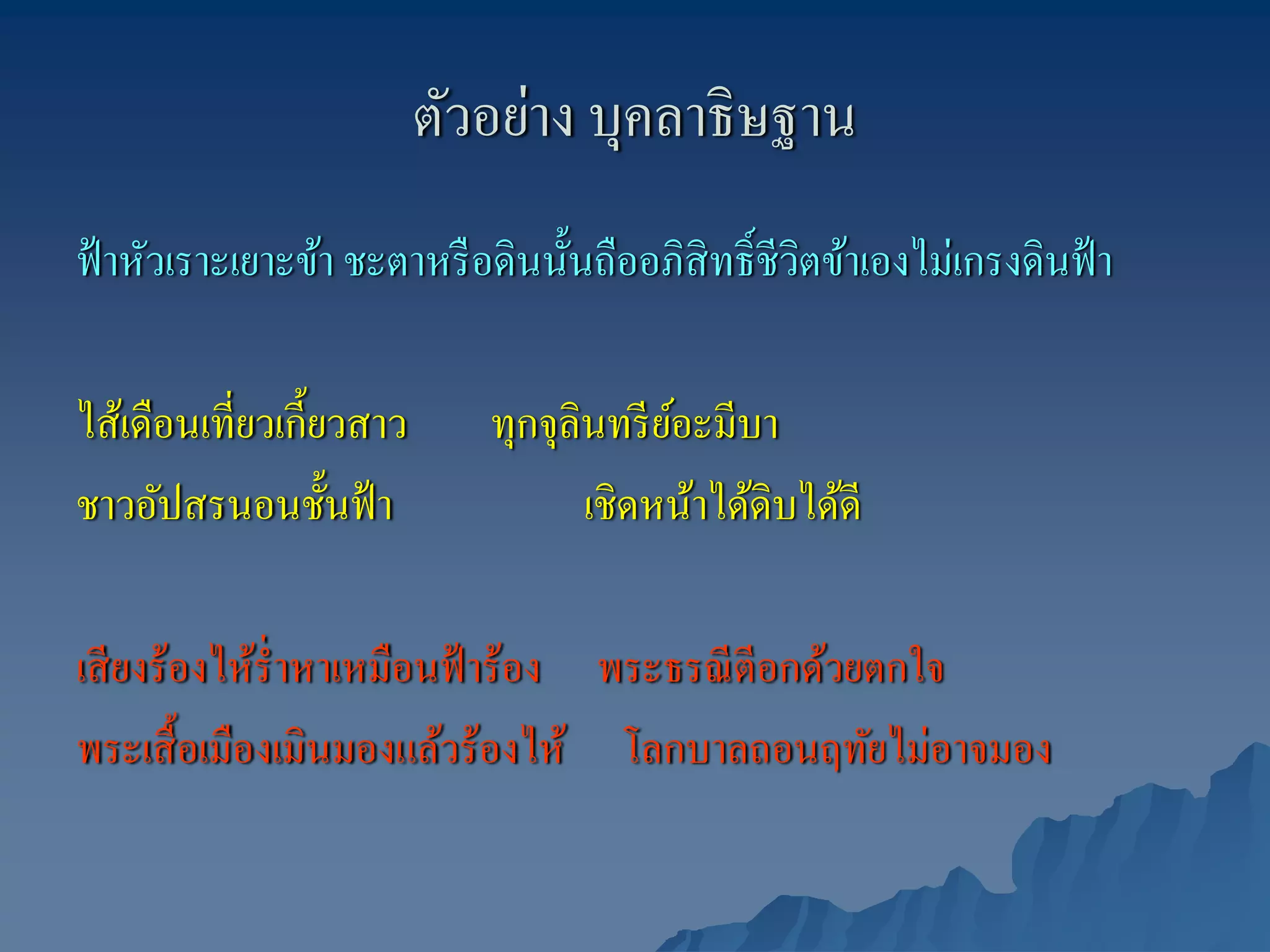 ตัวอย่าง บุคลาธิษฐาน
ฟ้ าหัวเราะเยาะข้า ชะตาหรื อดินนั้นถืออภิสิทธิ์ ชีวิตข้าเองไม่เกรงดินฟ้ า

ไส้เดือนเที่ยวเกี้ยวสาว      ทุกจุลินทรี ยอะมีบา
                                          ์
ชาวอัปสรนอนชั้นฟ้ า                 เชิดหน้าได้ดิบได้ดี

เสี ยงร้องไห้ร่ ําหาเหมือนฟ้ าร้อง พระธรณี ตีอกด้วยตกใจ
พระเสื้ อเมืองเมินมองแล้วร้องไห้ โลกบาลถอนฤทัยไม่อาจมอง
 