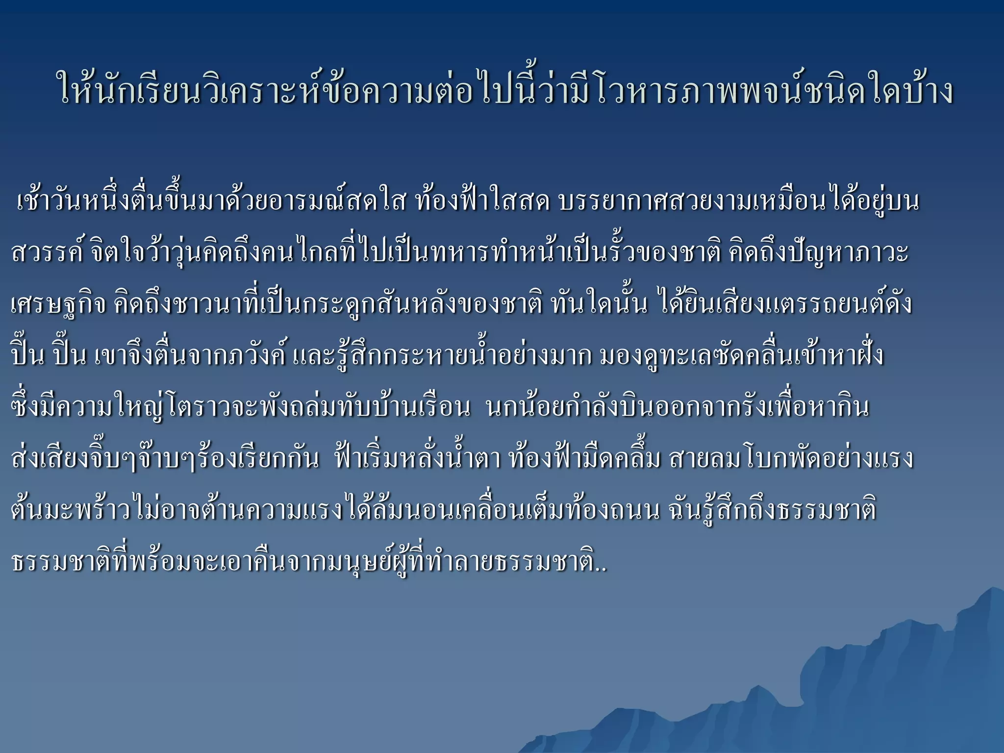 ั                ้             ่
    ให้นกเรี ยนวิเคราะห์ขอความต่อไปนี้วามีโวหารภาพพจน์ชนิดใดบ้าง

 เช้าวันหนึ่งตื่นขึ้นมาด้วยอารมณ์สดใส ท้องฟ้ าใสสด บรรยากาศสวยงามเหมือนได้อยูบน          ่
                      ่
สวรรค์ จิตใจว้าวุนคิดถึงคนไกลที่ไปเป็ นทหารทําหน้าเป็ นรั้วของชาติ คิดถึงปั ญหาภาวะ
เศรษฐกิจ คิดถึงชาวนาที่เป็ นกระดูกสันหลังของชาติ ทันใดนั้น ได้ยนเสี ยงแตรรถยนต์ดง
                                                                          ิ                ั
ปิ๊ น ปิ๊ น เขาจึงตื่นจากภวังค์ และรู ้สึกกระหายนํ้าอย่างมาก มองดูทะเลซัดคลื่นเข้าหาฝั่ง
ซึ่งมีความใหญ่โตราวจะพังถล่มทับบ้านเรื อน นกน้อยกําลังบินออกจากรังเพื่อหากิน
ส่ งเสี ยงจิ๊บๆจ๊าบๆร้องเรี ยกกัน ฟ้ าเริ่ มหลังนํ้าตา ท้องฟ้ ามืดคลึ้ม สายลมโบกพัดอย่างแรง
                                                ่
ต้นมะพร้าวไม่อาจต้านความแรงได้ลมนอนเคลื่อนเต็มท้องถนน ฉันรู ้สึกถึงธรรมชาติ
                                           ้
ธรรมชาติที่พร้อมจะเอาคืนจากมนุษย์ผที่ทาลายธรรมชาติ..
                                             ู้ ํ
 