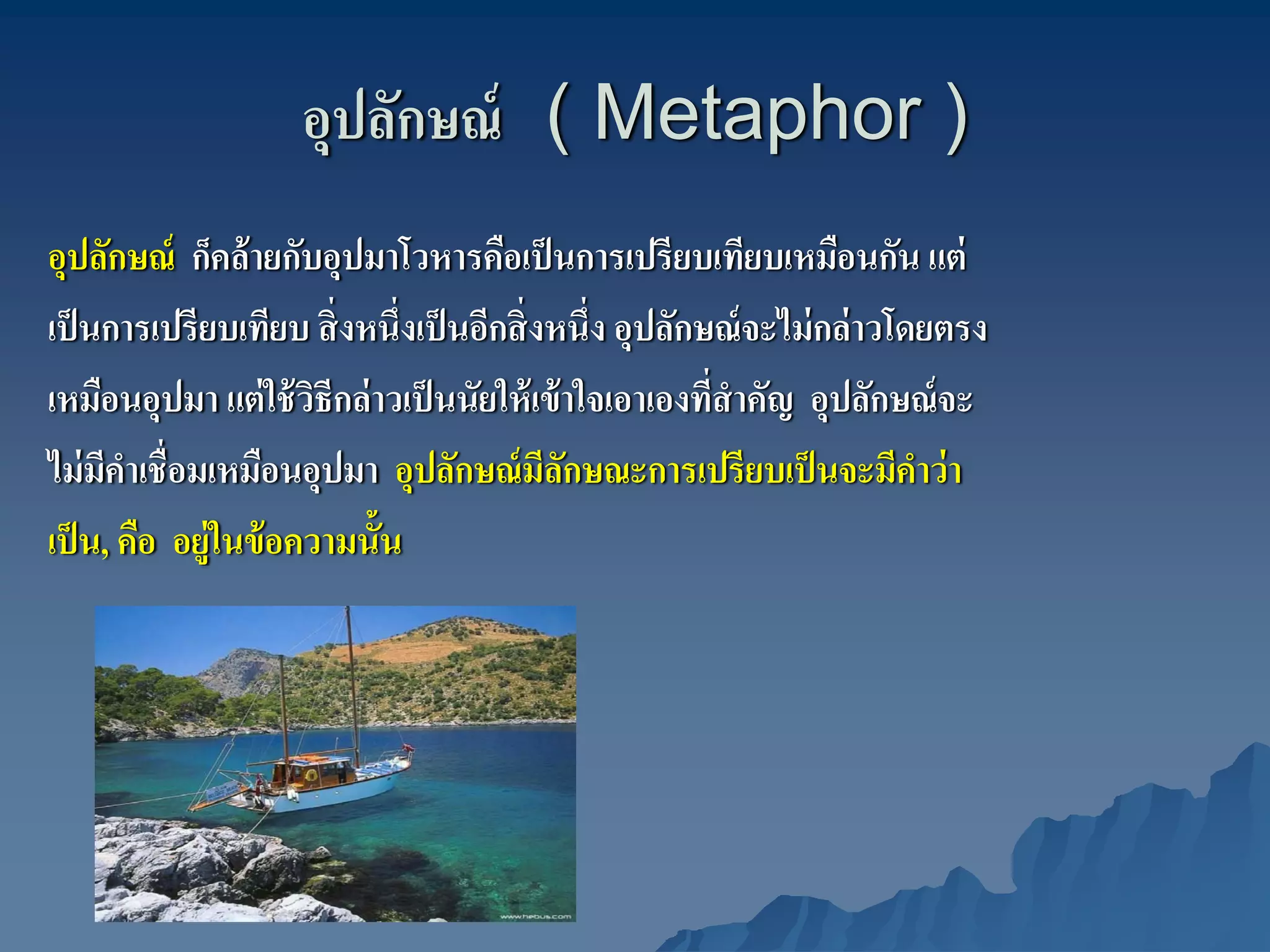 อุปลักษณ์ ( Metaphor )
อุปลักษณ์ ก็คล้ ายกับอุปมาโวหารคือเป็ นการเปรียบเทียบเหมือนกัน แต่
เป็ นการเปรียบเทียบ สิ่ งหนึ่งเป็ นอีกสิ่ งหนึ่ง อุปลักษณ์ จะไม่ กล่ าวโดยตรง
เหมือนอุปมา แต่ ใช้ วธีกล่ าวเป็ นนัยให้ เข้ าใจเอาเองทีสําคัญ อุปลักษณ์ จะ
                       ิ                                ่
ไม่ มคาเชื่อมเหมือนอุปมา อุปลักษณ์ มลกษณะการเปรียบเป็ นจะมีคาว่ า
      ี ํ                                  ีั                            ํ
เป็ น, คือ อยู่ในข้ อความนั้น
 