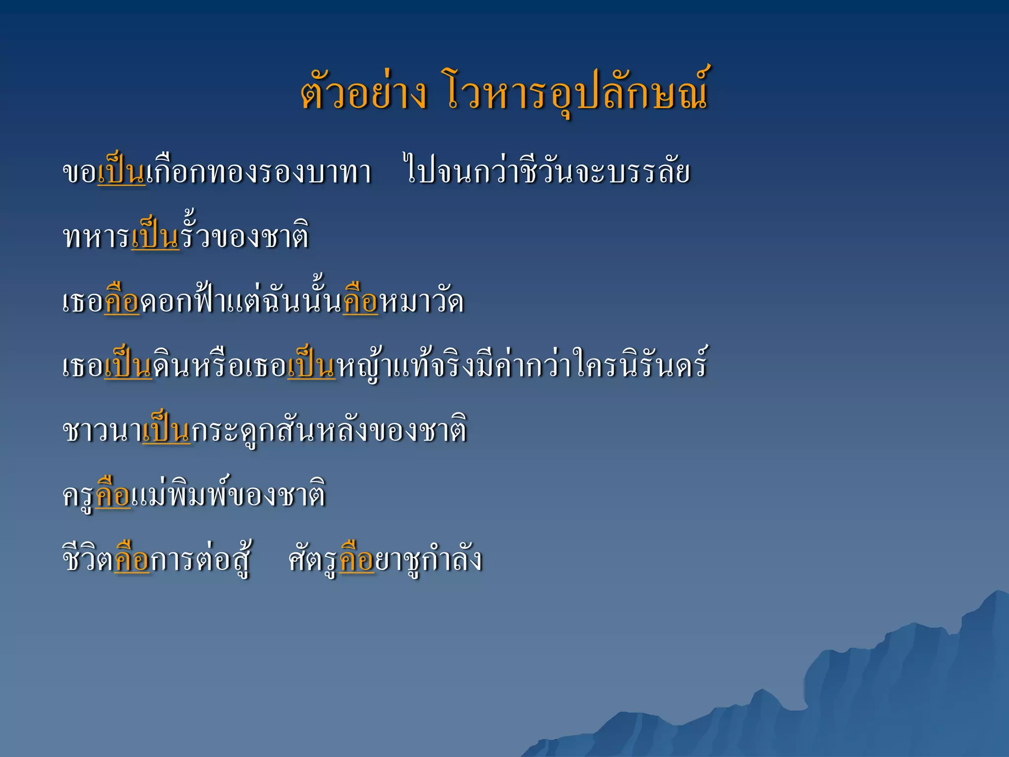 ตัวอย่าง โวหารอุปลักษณ์
ขอเป็ นเกือกทองรองบาทา ไปจนกว่าชีวนจะบรรลัยั
ทหารเป็ นรั้วของชาติ
เธอคือดอกฟ้ าแต่ฉนนั้นคือหมาวัด
                   ั
เธอเป็ นดินหรื อเธอเป็ นหญ้าแท้จริ งมีค่ากว่าใครนิรันดร์
ชาวนาเป็ นกระดูกสันหลังของชาติ
ครู คือแม่พิมพ์ของชาติ
                                ํ
ชีวิตคือการต่อสู้ ศัตรู คือยาชูกาลัง
 