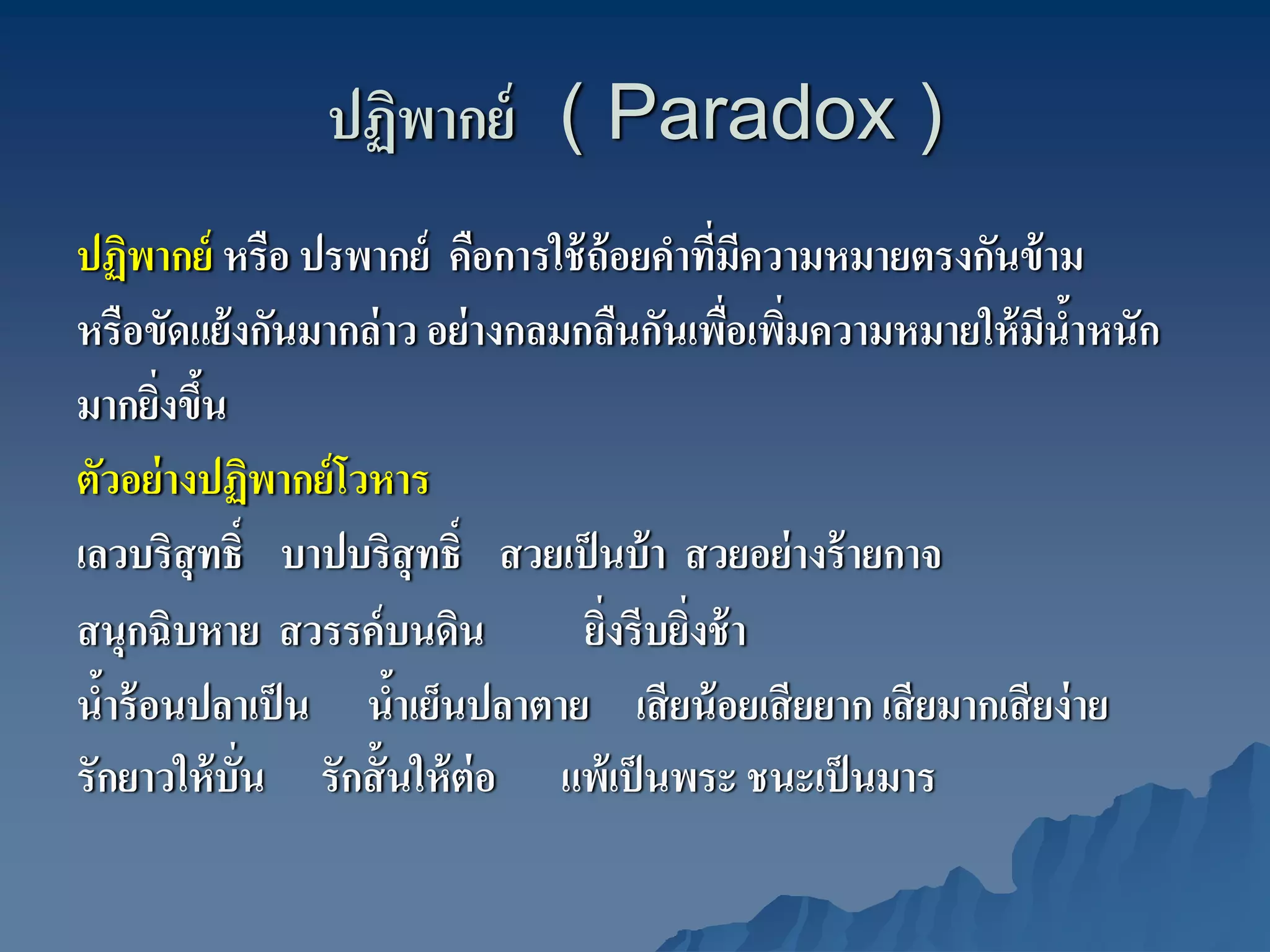 ปฏิพากย์ ( Paradox )
ปฏิพากย์ หรือ ปรพากย์ คือการใช้ ถ้อยคําทีมความหมายตรงกันข้ าม
                                           ่ ี
หรือขัดแย้ งกันมากล่ าว อย่ างกลมกลืนกันเพือเพิมความหมายให้ มนําหนัก
                                            ่ ่                ี ้
มากยิงขึน
       ่ ้
ตัวอย่ างปฏิพากย์ โวหาร
เลวบริสุทธิ์ บาปบริสุทธิ์ สวยเป็ นบ้ า สวยอย่ างร้ ายกาจ
สนุกฉิบหาย สวรรค์ บนดิน           ยิงรีบยิงช้ า
                                    ่ ่
นําร้ อนปลาเป็ น นําเย็นปลาตาย เสี ยน้ อยเสี ยยาก เสี ยมากเสี ยง่ าย
  ้                   ้
รักยาวให้ บั่น รักสั้ นให้ ต่อ แพ้เป็ นพระ ชนะเป็ นมาร
 