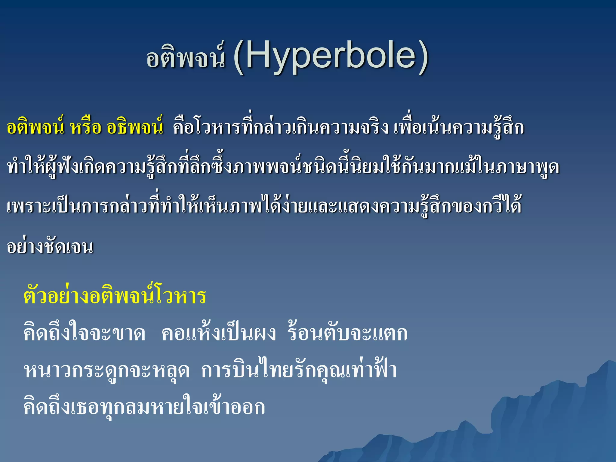 อติพจน์ (Hyperbole)
อติพจน์ หรือ อธิพจน์ คือโวหารทีกล่ าวเกินความจริง เพือเน้ นความรู้สึก
                                      ่                    ่
ทําให้ ผ้ ูฟังเกิดความรู้สึกทีลกซึ้งภาพพจน์ ชนิดนีนิยมใช้ กนมากแม้ ในภาษาพูด
                              ่ึ                  ้          ั
เพราะเป็ นการกล่ าวทีทาให้ เห็นภาพได้ ง่ายและแสดงความรู้ สึกของกวีได้
                         ่ ํ
อย่ างชัดเจน
  ตัวอย่ างอติพจน์ โวหาร
  คิดถึงใจจะขาด คอแห้ งเป็ นผง ร้ อนตับจะแตก
  หนาวกระดูกจะหลุด การบินไทยรักคุณเท่ าฟา ้
  คิดถึงเธอทุกลมหายใจเข้ าออก
 