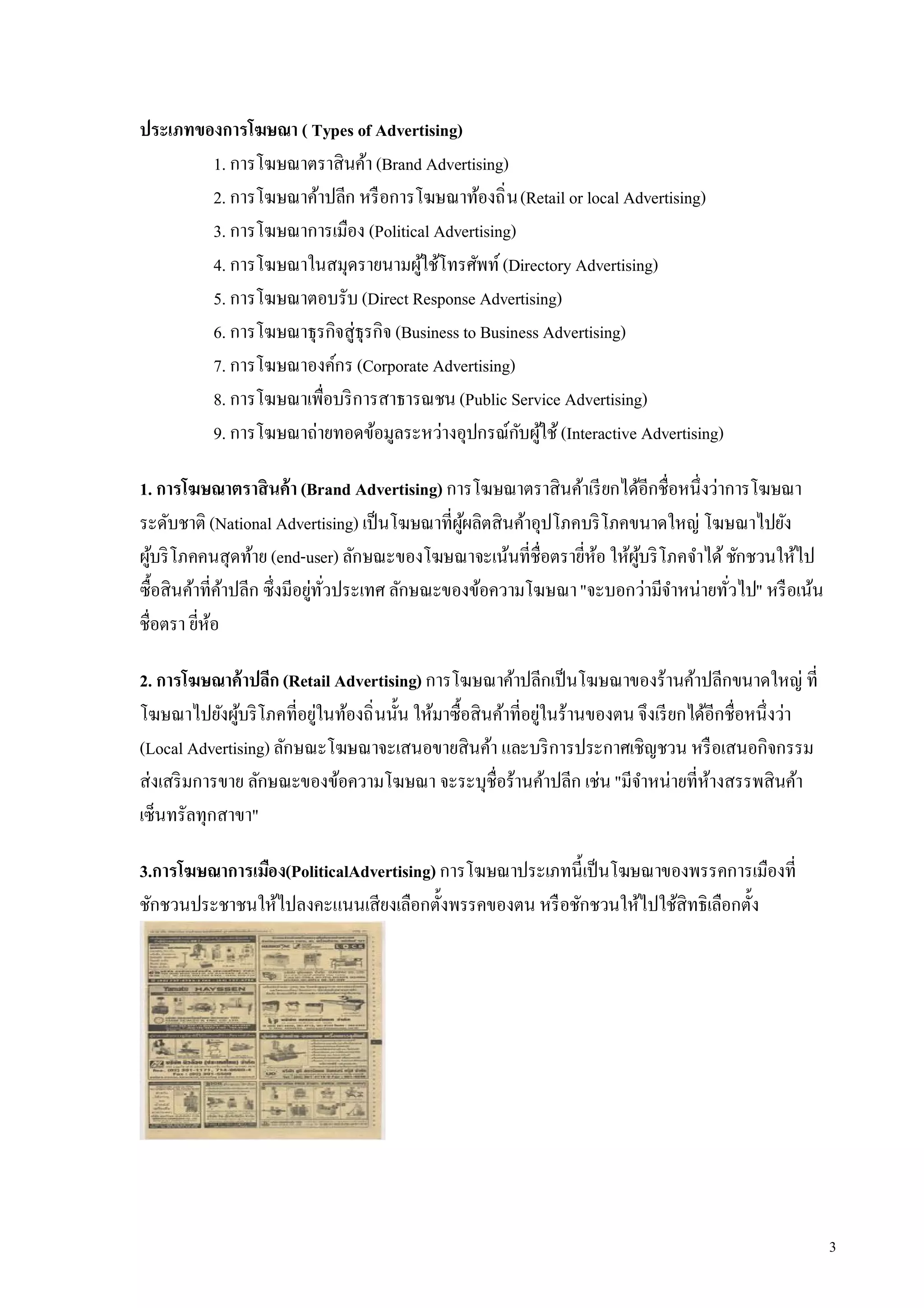 ประเภทของการโฆษณา ( Types of Advertising)
        1. การโฆษณาตราสินค้า (Brand Advertising)
        2. การโฆษณาค้าปลีก หรื อการโฆษณาท้องถิ น (Retail or local Advertising)
        3. การโฆษณาการเมือง (Political Advertising)
        4. การโฆษณาในสมุดรายนามผูใช้โทรศัพท์ (Directory Advertising)
                                      ้
        5. การโฆษณาตอบรับ (Direct Response Advertising)
        6. การโฆษณาธุรกิจสู่ธุรกิจ (Business to Business Advertising)
        7. การโฆษณาองค์กร (Corporate Advertising)
        8. การโฆษณาเพือบริ การสาธารณชน (Public Service Advertising)
        9. การโฆษณาถ่ายทอดข้อมูลระหว่างอุปกรณ์กบผูใช้ (Interactive Advertising)
                                                     ั ้

1. การโฆษณาตราสินค้า (Brand Advertising) การโฆษณาตราสินค้าเรี ยกได้อีกชือหนึงว่าการโฆษณา
ระดับชาติ (National Advertising) เป็ นโฆษณาทีผูผลิตสินค้าอุปโภคบริ โภคขนาดใหญ่ โฆษณาไปยัง
                                               ้
ผูบริ โภคคนสุดท้าย (end-user) ลักษณะของโฆษณาจะเน้นทีชือตรายีห้อ ให้ผบริ โภคจําได้ ชักชวนให้ไป
  ้                                                                    ู้
ซือสินค้าทีค้าปลีก ซึงมีอยูทวประเทศ ลักษณะของข้อความโฆษณา "จะบอกว่ามีจาหน่ายทัวไป" หรื อเน้น
                           ่ ั                                             ํ
ชือตรา ยีห้อ

2. การโฆษณาค้าปลีก (Retail Advertising) การโฆษณาค้าปลีกเป็ นโฆษณาของร้านค้าปลีกขนาดใหญ่ ที
โฆษณาไปยังผูบริ โภคทีอยูในท้องถิ นนัน ให้มาซือสินค้าทีอยูในร้านของตน จึงเรี ยกได้อีกชือหนึงว่า
              ้          ่                               ่
(Local Advertising) ลักษณะโฆษณาจะเสนอขายสินค้า และบริ การประกาศเชิญชวน หรื อเสนอกิจกรรม
ส่งเสริ มการขาย ลักษณะของข้อความโฆษณา จะระบุชือร้านค้าปลีก เช่น "มีจาหน่ายทีห้างสรรพสินค้า
                                                                     ํ
เซ็นทรัลทุกสาขา"

3.การโฆษณาการเมือง(PoliticalAdvertising) การโฆษณาประเภทนีเป็ นโฆษณาของพรรคการเมืองที
ชักชวนประชาชนให้ไปลงคะแนนเสียงเลือกตังพรรคของตน หรื อชักชวนให้ไปใช้สิทธิเลือกตัง




                                                                                                 3
 