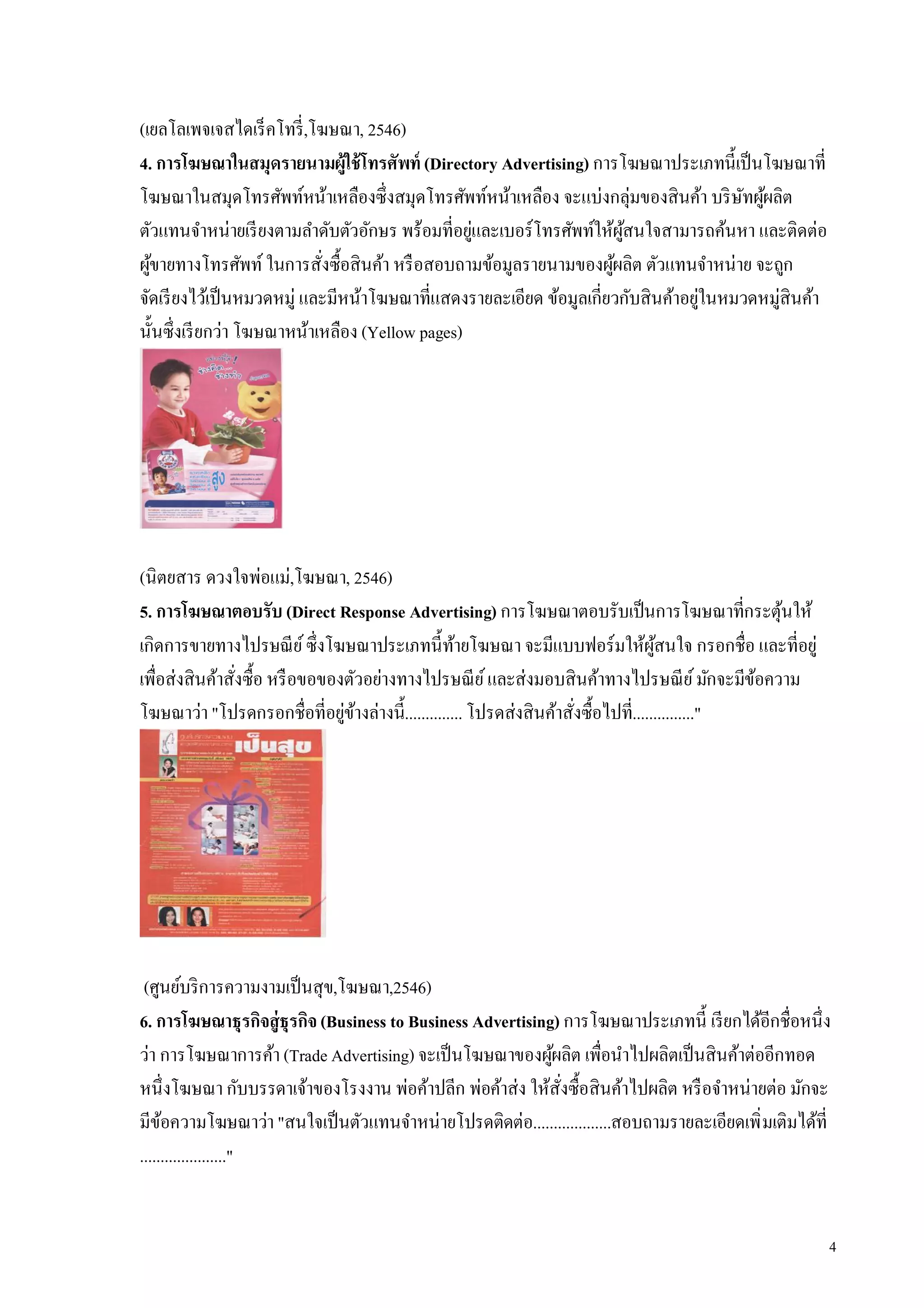 (เยลโลเพจเจสไดเร็ คโทรี ,โฆษณา, 2546)
4. การโฆษณาในสมุดรายนามผู้ใช้ โทรศัพท์ (Directory Advertising) การโฆษณาประเภทนีเป็ นโฆษณาที
โฆษณาในสมุดโทรศัพท์หน้าเหลืองซึงสมุดโทรศัพท์หน้าเหลือง จะแบ่งกลุ่มของสินค้า บริ ษทผูผลิต
                                                                                    ั ้
ตัวแทนจําหน่ายเรี ยงตามลําดับตัวอักษร พร้อมทีอยูและเบอร์โทรศัพท์ให้ผสนใจสามารถค้นหา และติดต่อ
                                                ่                    ู้
ผูขายทางโทรศัพท์ ในการสังซือสินค้า หรื อสอบถามข้อมูลรายนามของผูผลิต ตัวแทนจําหน่าย จะถูก
  ้                                                                ้
จัดเรี ยงไว้เป็ นหมวดหมู่ และมีหน้าโฆษณาทีแสดงรายละเอียด ข้อมูลเกียวกับสินค้าอยูในหมวดหมู่สินค้า
                                                                                ่
นันซึงเรี ยกว่า โฆษณาหน้าเหลือง (Yellow pages)




(นิตยสาร ดวงใจพ่อแม่,โฆษณา, 2546)
5. การโฆษณาตอบรับ (Direct Response Advertising) การโฆษณาตอบรับเป็ นการโฆษณาทีกระตุนให้      ้
เกิดการขายทางไปรษณี ย ์ ซึงโฆษณาประเภทนีท้ายโฆษณา จะมีแบบฟอร์มให้ผสนใจ กรอกชือ และทีอยู่
                                                                              ู้
เพือส่งสินค้าสังซือ หรื อขอของตัวอย่างทางไปรษณี ย ์ และส่งมอบสินค้าทางไปรษณี ย ์ มักจะมีขอความ
                                                                                          ้
โฆษณาว่า "โปรดกรอกชือทีอยูขางล่างนี.............. โปรดส่งสินค้าสังซือไปที..............."
                              ่ ้




 (ศูนย์บริ การความงามเป็ นสุข,โฆษณา,2546)
6. การโฆษณาธุรกิจสู่ธุรกิจ (Business to Business Advertising) การโฆษณาประเภทนี เรี ยกได้อีกชือหนึง
ว่า การโฆษณาการค้า (Trade Advertising) จะเป็ นโฆษณาของผูผลิต เพือนําไปผลิตเป็ นสินค้าต่ออีกทอด
                                                            ้
หนึงโฆษณา กับบรรดาเจ้าของโรงงาน พ่อค้าปลีก พ่อค้าส่ง ให้สงซือสินค้าไปผลิต หรื อจําหน่ายต่อ มักจะ
                                                              ั
มีขอความโฆษณาว่า "สนใจเป็ นตัวแทนจําหน่ายโปรดติดต่อ...................สอบถามรายละเอียดเพิ มเติมได้ที
     ้
....................."


                                                                                                   4
 