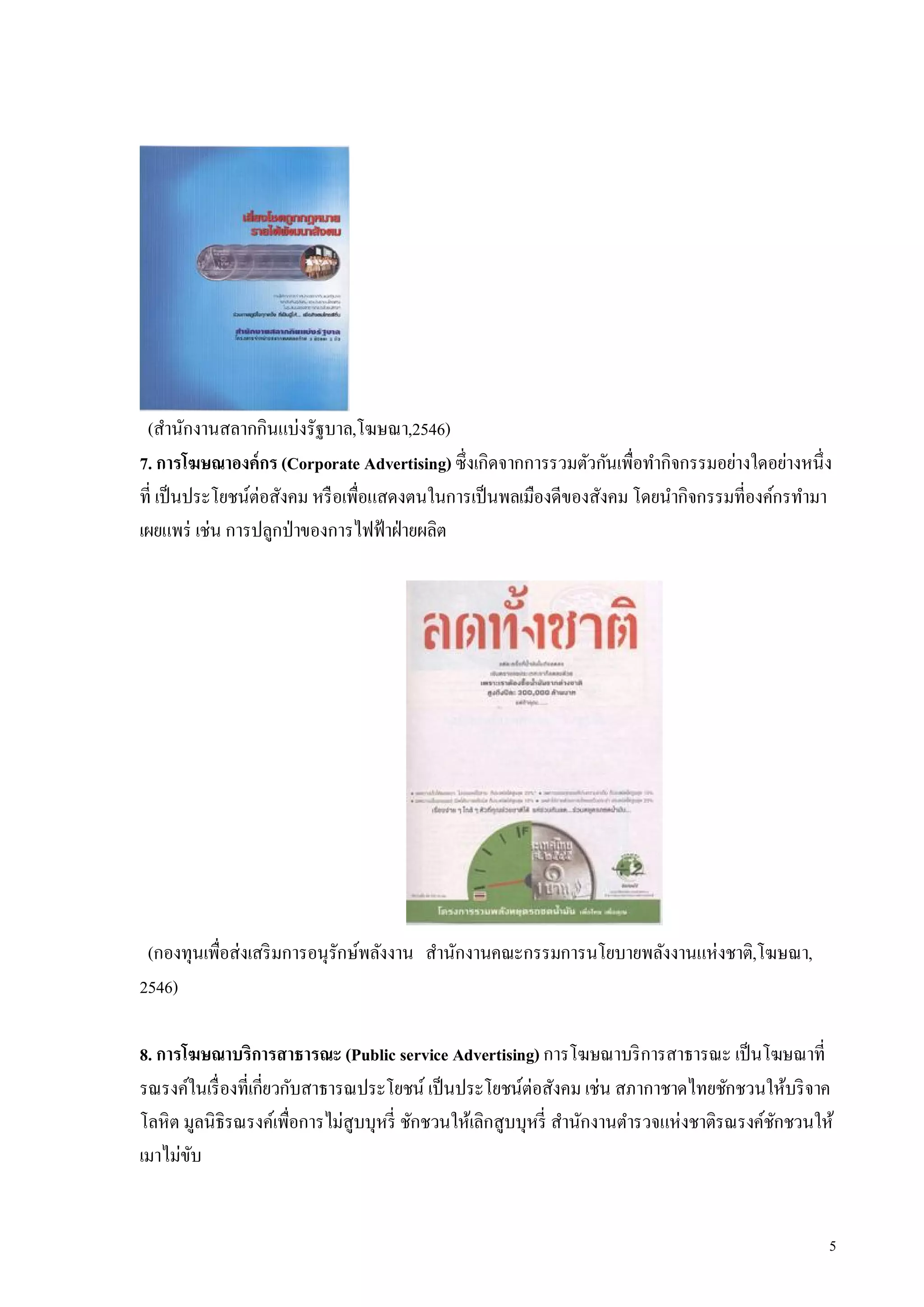 (สํานักงานสลากกินแบ่งรัฐบาล,โฆษณา,2546)
7. การโฆษณาองค์กร (Corporate Advertising) ซึงเกิดจากการรวมตัวกันเพือทํากิจกรรมอย่างใดอย่างหนึง
ที เป็ นประโยชน์ต่อสังคม หรื อเพือแสดงตนในการเป็ นพลเมืองดีของสังคม โดยนํากิจกรรมทีองค์กรทํามา
เผยแพร่ เช่น การปลูกป่ าของการไฟฟ้ าฝ่ ายผลิต




 (กองทุนเพือส่งเสริ มการอนุรักษ์พลังงาน สํานักงานคณะกรรมการนโยบายพลังงานแห่งชาติ,โฆษณา,
2546)

8. การโฆษณาบริการสาธารณะ (Public service Advertising) การโฆษณาบริ การสาธารณะ เป็ นโฆษณาที
รณรงค์ในเรื องทีเกียวกับสาธารณประโยชน์ เป็ นประโยชน์ต่อสังคม เช่น สภากาชาดไทยชักชวนให้บริ จาค
โลหิต มูลนิธิรณรงค์เพือการไม่สูบบุหรี ชักชวนให้เลิกสูบบุหรี สํานักงานตํารวจแห่งชาติรณรงค์ชกชวนให้
                                                                                          ั
เมาไม่ขบ
       ั


                                                                                                5
 