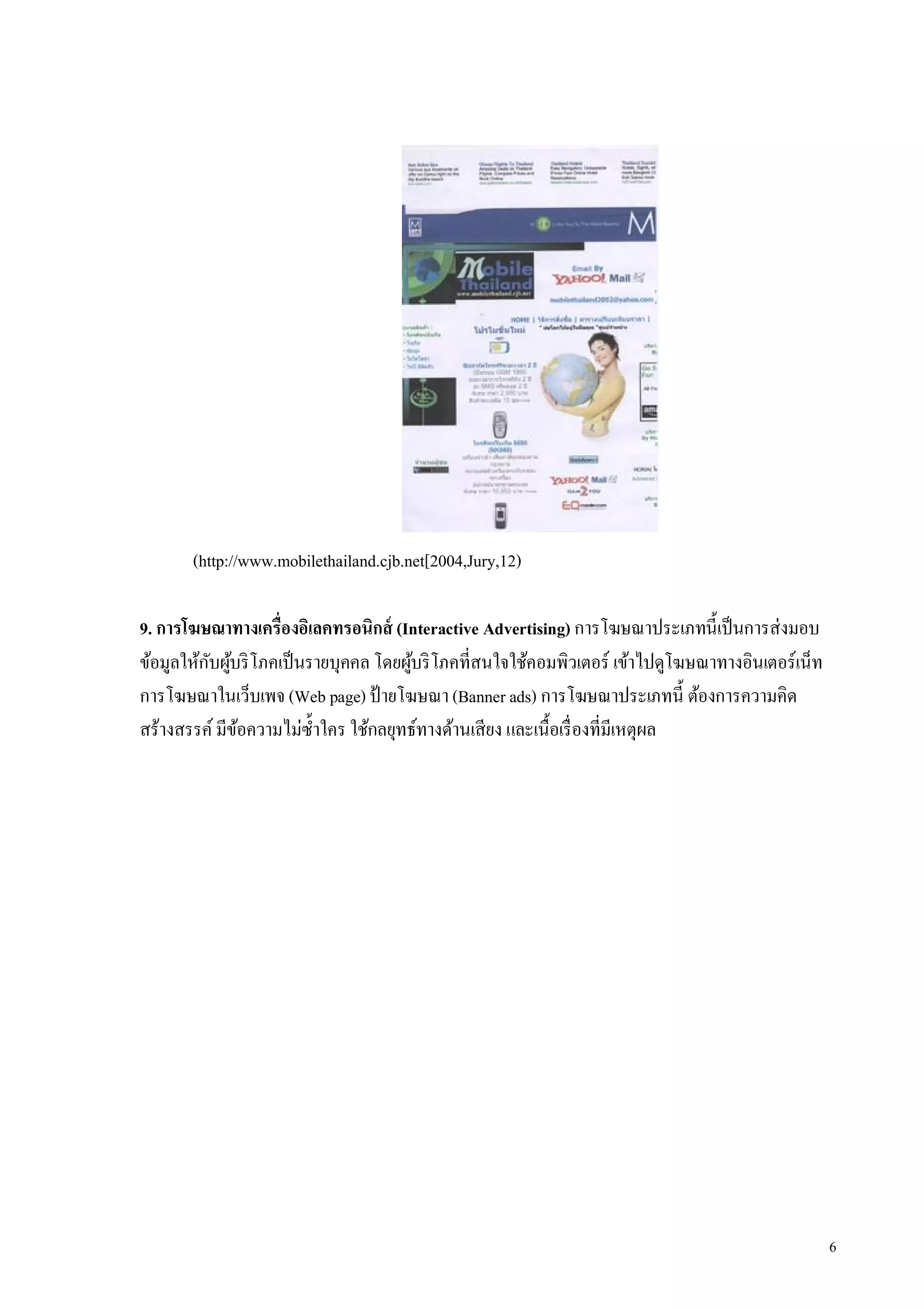 (http://www.mobilethailand.cjb.net[2004,Jury,12)

9. การโฆษณาทางเครืองอิเลคทรอนิกส์ (Interactive Advertising) การโฆษณาประเภทนีเป็ นการส่งมอบ
ข้อมูลให้กบผูบริ โภคเป็ นรายบุคคล โดยผูบริ โภคทีสนใจใช้คอมพิวเตอร์ เข้าไปดูโฆษณาทางอินเตอร์เน็ท
          ั ้                          ้
การโฆษณาในเว็บเพจ (Web page) ป้ ายโฆษณา (Banner ads) การโฆษณาประเภทนี ต้องการความคิด
สร้างสรรค์ มีขอความไม่ซาใคร ใช้กลยุทธ์ทางด้านเสียง และเนือเรื องทีมีเหตุผล
              ้           ํ




                                                                                                  6
 