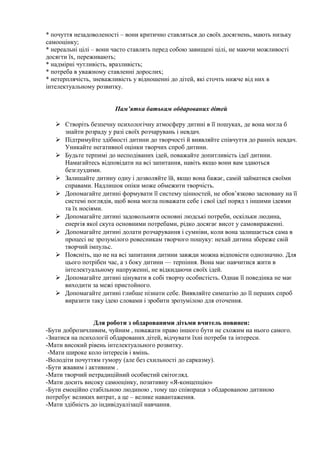 * почуття незадоволеності – вони критично ставляться до своїх досягнень, мають низьку
самооцінку;
* нереальні цілі – вони часто ставлять перед собою завищені цілі, не маючи можливості
досягти їх, переживають;
* надмірні чутливість, вразливість;
* потреба в уважному ставленні дорослих;
* нетерплячість, зневажливість у відношенні до дітей, які сточть нижче від них в
інтелектуальному розвитку.


                        Пам’ятка батькам обдарованих дітей

    Створіть безпечну психологічну атмосферу дитині в її пошуках, де вона могла б
     знайти розраду у разі своїх розчарувань і невдач.
    Підтримуйте здібності дитини до творчості й виявляйте співчуття до ранніх невдач.
     Уникайте негативної оцінки творчих спроб дитини.
    Будьте терпимі до несподіваних ідей, поважайте допитливість ідеї дитини.
     Намагайтесь відповідати на всі запитання, навіть якщо вони вам здаються
     безглуздими.
    Залишайте дитину одну і дозволяйте їй, якщо вона бажає, самій займатися своїми
     справами. Надлишок опіки може обмежити творчість.
    Допомагайте дитині формувати її систему цінностей, не обов’язково засновану на її
     системі поглядів, щоб вона могла поважати себе і свої ідеї поряд з іншими ідеями
     та їх носіями.
    Допомагайте дитині задовольняти основні людські потреби, оскільки людина,
     енергія якої скута основними потребами, рідко досягає висот у самовираженні.
    Допомагайте дитині долати розчарування і сумніви, коли вона залишається сама в
     процесі не зрозумілого ровесникам творчого пошуку: нехай дитина збереже свій
     творчий імпульс.
    Поясніть, що не на всі запитання дитини завжди можна відповісти однозначно. Для
     цього потрібен час, а з боку дитини — терпіння. Вона має навчитися жити в
     інтелектуальному напруженні, не відкидаючи своїх ідей.
    Допомагайте дитині цінувати в собі творчу особистість. Однак її поведінка не має
     виходити за межі пристойного.
    Допомагайте дитині глибше пізнати себе. Виявляйте симпатію до її перших спроб
     виразити таку ідею словами і зробити зрозумілою для оточення.


                 Для роботи з обдарованими дітьми вчитель повинен:
-Бути доброзичливим, чуйним , поважати право іншого бути не схожим на нього самого.
-Знатися на психології обдарованих дітей, відчувати їхні потреби та інтереси.
-Мати високий рівень інтелектуального розвитку.
 -Мати широке коло інтересів і вмінь.
-Володіти почуттям гумору (але без схильності до сарказму).
-Бути жвавим і активним .
-Мати творчий нетрадиційний особистий світогляд.
-Мати досить високу самооцінку, позитивну «Я-концепцію»
-Бути емоційно стабільною людиною , тому що співпраця з обдарованою дитиною
потребує великих витрат, а це – велике навантаження.
-Мати здібність до індивідуалізації навчання.
 